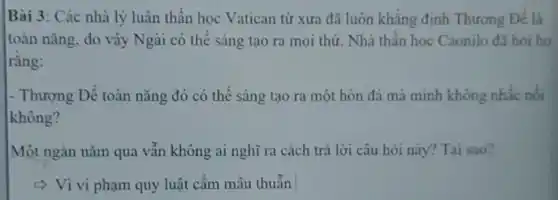 Bài 3: Các nhà lý luận thần học Vatican từ xưa đã luôn khẳng định Thương Đế là
toàn nǎng, do vậy Ngài có thể sáng tạo ra mọi thứ Nhà thần học Caonilo đã hói ho
rằng:
- Thượng Để toàn nǎng đó có thể sáng tạo ra một hòn đá mà mình không nhấc nối
không?
Một ngàn nǎm qua vẫn không ai nghĩ ra cách trả lời câu hỏi này?Tai sao?
< Vì vi phạm quy luật cấm mâu thuẫn