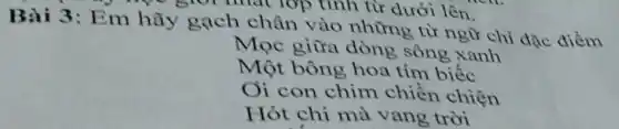 Bài 3: Em hãy gạch chân vào những từ ngữ chỉ đặc điểm
Mọc giữa dòng sông xanh
Một bông hoa tím biếc
Oi con chim chiền chiện
Hót chi mà vang trời