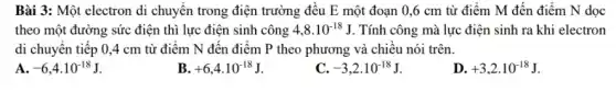 Bài 3: Một electron di chuyển trong điện trường đều E một đoạn 0,6 cm từ điểm M đến điểm N dọc
theo một đường sức điện thì lực điện sinh công 4,8cdot 10^-18J . Tính công mà lực điện sinh ra khi electron
di chuyển tiếp 0,4 cm từ điểm N đến điểm P theo phương và chiều nói trên.
A -6,4cdot 10^-18J
+6,4cdot 10^-18J
C. -3,2cdot 10^-18J
D. +3,2cdot 10^-18J