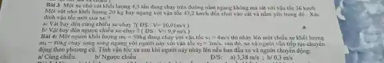 Bài 3: Một xe chở cát khối lượng 4,5 tấn đang chạy trên đường nằm ngang không ma sát với vận tốc 36km/h
Một vật nhỏ khối lượng 20 kg bay ngang với vận tốc 43,2km/h đến chui vào cát và nằm yên trong đó . Xác
định vận tốc mới của xe ?
a/ Vật bay đến cùng chiều xe chạy DS:V=10,01m/s)
b/ Vật bay đến ngược chiều xe chạy ? (DS:V=9,9m/s)
Bài 4: Một người khối lượng m_(1)=50kg đang chạy với vận tốc v_(1)=4m/s thì nhảy lên một chiếc xe khối lượng
m_(2)=80kg chạy song song ngang với người này với vận tốc v_(2)=3m/s sau đó, xe và người vẫn tiếp tục chuyển
động theo phương cũ.Tính vận tốc xe sau khi người này nhảy lên nếu ban đầu xe và người chuyển động:
a/ Cùng chiều.
b/ Ngược chiều
D /S:
a) 3,38m/s ; b/
A. which
0,3m/s