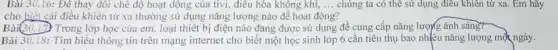 Bài 30.16: Đê thay đôi chê độ hoạt động của tivi,điêu hòa không khí, __ chúng ta có thể sử dụng điều khiên từ xa. Em hãy
cho biết cái điều khiển từ xa thường sử dụng nǎng lượng nào để hoạt động?
Bài(30.17) Trong lớp học của em, loại thiết bị điện nào đang được sử dụng để cung cấp nǎng lượng ánh sáng?
Bài 30.18: Tìm hiểu thông tin trên mạng internet cho biết một học sinh lớp 6 cần tiêu thụ bao nhiêu nǎng lượng một ngày.