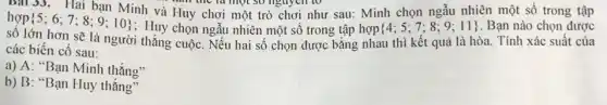 Bài 33. Hai bạn Lili .................................................................một so nguyên to rsau: Minh chọn ngẫu nhiên một số trong tập
Minh và Huy chơi một trò chơi như sau: Minh chọn 8.0.11). Ban nào chơn được
in the la một 30 nguyên tố
sô lớn
 5;6;7;8;9;10 
các biến cố sau: các biến cố sau: người tháng cuộc. Nêu hai số chọn được bằng nhau thì kết quả là hòa. Tính xác suất của
a) A: "Bạn Minh thắng"
b) B: "Bạn Huy thắng"