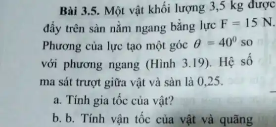 Bài 3.5. Một vật khối lượng 3 ,5 kg được
đẩy trên sàn nằm ngang bằng lực
F=15N
Phương của lực tạo một góc Theta =40^circ  so
với phương ngang (Hình 3.19). Hệ số
ma sát trượt giữa vật và sàn là 0.25 .
a. Tính gia tốc của vât?
b. b. Tính vân tốc của vật và quãng