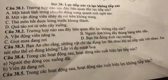 Bài 38: Lực tiếp xúc và lực không tiếp xúc
Câu 38.1 . Trường hợp nào sau đây liên quan đến lực tiếp xúc?
A. Một hành tinh trong chuyển động xung quanh một ngôi sao.
B. Một vận động viên nhảy dù rơi trên không trung.
C. Thủ môn bắt được bóng trước khung thành.
D. Quả táo rơi từ trên cây xuống,
Câu 38.2. Trường hợp nào sau đây liên quan đến lực không tiếp xúc?
A. Vận động viên nâng tạ.
B. Người dọn hàng đẩy thùng hàng trên sân.
D. Bạn Na đóng định vào tường.
C. Giọt mưa đang rơi
Câu 383. Bạn An cho rằng, những vật chỉ tác dụng lực lên nhau khi nó tiếp xúc với nhau. An
nói như thế có đúng không? Lấy ví dụ minh hoạ
Câu 38.4 Trong các hoạt động sau,hoạt động nào xuất hiện lực tiếp xúc?
a) Người thợ đóng cọc xuống đất.
b) Viên đá đang rơi.
Câu 38.5 Trong các hoạt động sau,hoạt động nào xuất hiện lực không tiếp xúc?