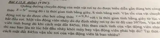 Bài 4 (1,0 điểm)[VDC].
Quãng đường chuyển động của một vật rơi tự do được biều diễn gần đúng bởi công
thức S=5t^2
trong đó t là thời gian tính bằng giây, S tính bằng mét. Vận tốc của vật chuyể
động rơi tự do được cho bởi công thức v=9,8t
với t là thời gian tính bằng giây từ lúc v
bắt đầu rơi. Một vân động viên nhảy dù dự định nhảy rơi tự do từ độ cao 3970m. Vận để
viên tính bung dù khi cách mặt đất 845m. Hỏi theo cách tính của vận động viên nhà
thì sau bao lâu từ lúc bắt đầu nhảy khỏi máy bay vận động viên phải bật dù? Tại thời
cách mặt đất 845m vận tốc rơi của vận động viên là bao nhiêu?