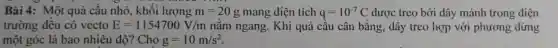 Bài 4: Một quả cầu nhỏ, khối lượng m=20g mang diện tích q=10^-7C được treo bởi dây mảnh trong điện
trường đều có vecto E=1154700V/m nằm ngang. Khi quả cầu cân bằng., dây treo hợp với phương đứng
một góc là bao nhiêu đô? Cho g=10m/s^2