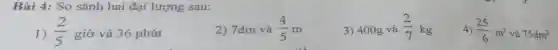 Bài 4: So sánh hai đại lượng sau:
3) 400g và (2)/(7)kg
4) (25)/(6)m^2 và 75dm^2
1) (2)/(5) giờ và 36 phút
2) 7dm và (4)/(5)m