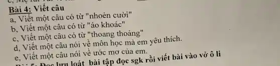 Bài 4: Viết câu
a, Viết một câu có từ "nhoẻn cười"
b, Viết một câu có từ "áo khoác"
c, Viết một câu có từ "thoang thoảng"
d, Viết một câu nói về môn học mà em yêu thích.
e, Viết một câu nói về ước mơ của em.
lưu loát bài tập đọc sgk rồi viết bài vào vở ô li