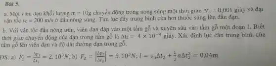 Bài 5.
a. Một viên đạn khối lượng m=10g chuyển động trong nòng súng một thời gian Delta t_(1)=0,001 giây và đạt
vận tốc v_(0)=200m/s
ở đầu ( nòn;g súng. Tìm lực đẩ y trur g bình thu vi gian g lên đầu đạn.
b. V ới vận tốc đầu n òng trên , viê n đạn đậ D vào mộ t tấm gỗ và xuyên sâu vào tấn gỗ một đoạn 1. Biết
thời gi an chuyển đ ông của đạn tr ong tấm gỗ là Delta t_(2)=4times 10^-4 giây. Xác định lực cản trung bình của
tấm gỗ lên viên đạr và độ dài đường đạn trong gỗ.
ĐS: a) bar (F)_(1)=(Delta p_(1))/(Delta t_(1))=2.10^3N ;b) F_(2)=vert (Delta p_(2))/(Delta t_(2))vert =5.10^3N;l=v_(0)Delta t_(2)+(1)/(2)aDelta t_(2)^2=0,04m