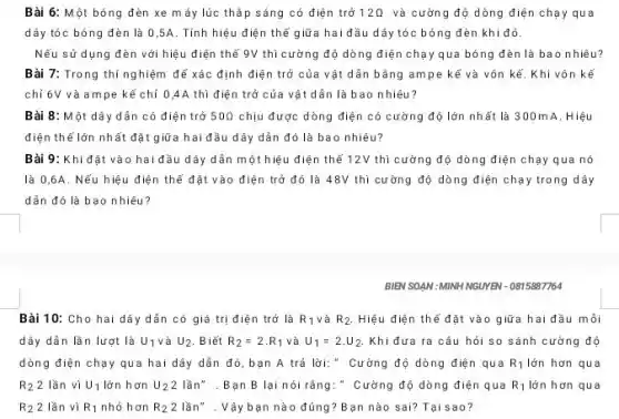 Bài 6: Một bóng đèn xe máy lúc thắp sáng có điện trở 12Omega  và cường độ dòng điện chạy qua
dây tóc bóng đèn là 0,5A. Tính hiệu điện thế giữa hai đầu dây tóc bóng đèn khi đó.
Nếu sử dụng đèn với hiệu điện thế 9V thì cường độ dòng điện chạ y qua bóng đèn là bao nhiêu?
Bài 7: Trong thí nghiệm đế xác định điện trở của v ật dần bằng am pe kế và vôn kế. Khi vôn kể
chỉ 6V và am pe kế chỉ 04A thì điện trở của vật dần là bao nhiêu?
Bài 8: Một dây dẫn có điện trở 50Omega  chịu được dòng điện có cường độ lớn nhất là 300 mA. Hiệu
điện thể lớn nh ất đặt giữa hai đầu dây dẫn đó là bao nhiêu?
Bài 9: Khi đặt vào hai đầu dây dẫn một hiệu điện thể 12V thì cường độ dòng điện chạy qua nó
là 0,6A. Nếu hiệu điện thể đặt vào điện trở đó là 48V thì cư ờng độ dòng điện chạy trong dây
dẫn đó là bao nhiêu?
BIÊN SOẠN : MINH NGUYÊN - 0815887764
Bài 10: Cho hai dây dẫn có giá trị điện trở là R_(1) và R_(2) Hiệu điện thế đặt vào giữa hai đầu môi
dây dẫn lần lượt là U_(1) và U_(2) Biết R_(2)=2cdot R_(1) và U_(1)=2.U_(2) Khi đưa ra câu hỏi so sánh cường độ
dòng điện chạy qua hai dây dẫn đó bạn A trả lời:" Cường độ dòng điện qua R_(1) lớn hơn qua
R_(2) 2 lần vị U_(1) lớn hơn U_(2)2 lần". Bạn B lại nói rằng: " Cường độ dòng điện qua R_(1) lớn hơn qua
R_(2) 2 lần vì R_(1) nhỏ hơn R_(2) 2 lần" . Vậy bạn nà o đúng? Bạn nào sai? Tại sao?