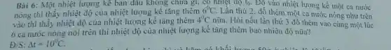Bài 6: Một nhiệt lượng kê ban đầu không chưa gi, có nhiệt độ t_(0) Đồ vào nhiệt lượng kế một ca nước
nóng thì thấy nhiệt độ của nhiệt lượng kế tǎng thêm
6^circ C Lần thứ 2, đồ thêm một ca nước nóng như trên
vào thì thấy nhiệt độ của nhiệt lượng kế tǎng thêm
4^0C nữa. Hỏi nếu lần thứ 3 đổ thêm vào cùng một lúc
6 ca nước nóng nói trên thì nhiệt độ của nhiệt lượng kế tǎng thêm bao nhiêu độ nữa?
/S:Delta t=10^circ C