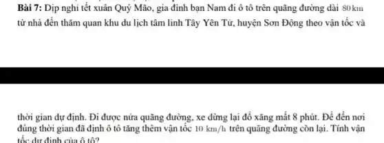 Bài 7: Dịp nghi tết xuân Quý Mão , gia đình bạn Nam đi ô tô trên quãng đường dài 80km
từ nhà đến thǎm quan khu du lịch tâm linh Tây Yên Tử, huyện Sơn Động theo vận tốc và
thời gian dự định.Đi được nửa quãng đường, xe dừng lại đồ xǎng mất 8 phút. Để đến nơi
đúng thời gian đã định ô tô tǎng thêm vận tốc 10km/h trên quãng đường còn lại. Tính vận
tốc dư định của ô tô?