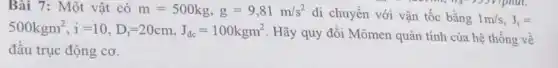 Bài 7: Một vật có m=500kg,g=9,81m/s^2
di chuyển với vận tốc bằng 1m/s,J_(t)=
500kgm^2,i=10,D_(i)=20cm,J_(dc)=100kgm^2
. Hãy quy đổi Mômen quán tính của hệ thống về
đầu trục động cơ.