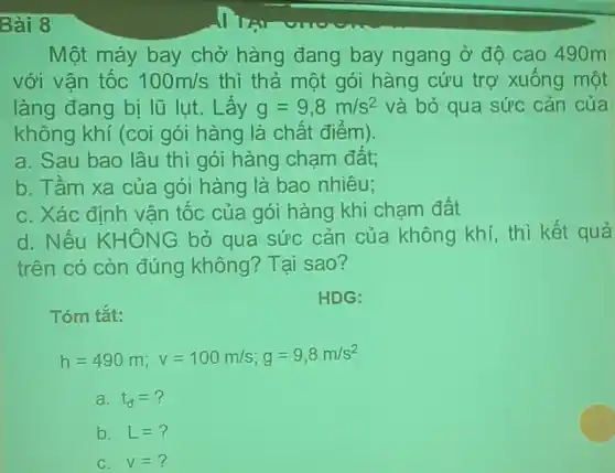 Bài 8
Một máy bay chở hàng đang bay ngang ở độ cao 490m
với vận tốc 100m/s thì thả một gói hàng cứu trợ xuống một
làng đang bị lũ lụt. Lấy g=9,8m/s^2 và bỏ qua sức cản của
không khí (coi gói hàng là chất điểm).
a. Sau bao lâu thì gói hàng chạm đất;
b. Tầm xa của gói hàng là bao nhiêu;
C. Xác đinh vân tốc của gói hàng khi chạm đất
d. Nếu KHÔNG bỏ qua sức cản của không khí, thì kết quả
trên có còn đúng không? Tại sao?
Tóm tắt:
HDG:
h=490m;v=100m/s;g=9,8m/s^2
a. t_(a)=?
b. L=?
C. v=?