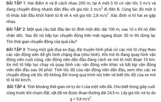 BÀI TẬP 1: Hai điểm A và B cách nhau 200 m, tại A một ô tô có vận tốc 3m/s và
đang chuyển động nhanh dần đều với gia tốc 2m/s^2 đi đến B. Cùng lúc đó một ô
tô khác bắt đầu khởi hành từ B về A với gia tốc 2,8m/s^2 Xác định vị trí hai xe gặp
nhau.
BÀI TẬP 2: Một quả cầu bắt đầu lǎn từ đỉnh một dốc dài 100 m, sau 10 s thì nó đến
chân dốC. Sau đó nó tiếp tục chuyển động trên mặt ngang được 50 m thì dừng lại.
Tìm thời gian chuyển động của quả cầu?
BÀI TẬP 3: Trong một giải đua xe đạp, đài truyền hình phải cử các mô tô chạy theo
các vận động viên để ghi hình chặng đua (như hình). Khi mô tô đang quay hình vận
động viên cuối cùng , vận động viên dẫn đầu đang cách xe mô tô một đoạn 10 km.
Xe mô tô tiếp tục chạy và quay hình các vận động viên khác và bắt kịp vận động
viên dẫn đầu sau 30 phút. Tính tốc độ của vận động viên dẫn đầu, xem như các xe
chuyển động với tốc độ không đổi trong quá trình nói trên và biết tốc độ của xe mô
tô là 60km/h
BÀI TẬP 4: Tính khoảng thời gian rơi tự do t của một viên đá. Cho biết trong giây cuối
cùng trước khi chạm đất, vật đã rơi được đoạn đường dài 24,5 m. Lấy gia tốc rơi tự do
g=9,8m/s^2