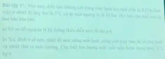 Bài tập 1^ast 
: Một máy điều hòa không khi dùng máy lạnh hơi môi chất là R134a làm
việc ở nhiệt độ bay hoi là 5^circ C
và áp suất ngưng tu là 10 bar Hơi hút vào máy nen là
hơi bão hòa khô.
a) Vẽ sơ đồ nguyên lý hệ thống Biểu diền trên đồ thị p-h.
b) Xác định ti số nén, nhiệt độ nén, nǎng suất lạnh công suất máy nén hệ số làm lạnh
và nhiệt thải ra môi trường. Cho biết lưu lượng mỗi chất tuần hoàn trong máy là 2
kg/s