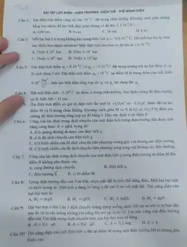 BÀI TẬP LƯC ĐIỆN - ĐIỆN TRƯỜNG- ĐIỆN THẾ-THẾ NĂNG ĐIỆN
Câu 1: Hai điện tích điểm cùng độ lớn 10^-9C đạt trong chân không Khoảng cách giữa chúng
bằng bao nhiêu để lực tĩnh điện giữa chúng có độ lớn 2,5cdot 10^-6N
A. 0,06 cm.
B. 6 cm.
C. 36 cm.
D. 6 m.
Câu 2: Mối hại bui li ti trong không khí mang điện tích q=-9,6cdot 10^-13C Hỏi mỗi hại bụi ấy thira
hay thiếu bao nhiều electron? Biết điện tích electron có độ lớn là 1,6cdot 10^-19C
A. Thừa 6.10^6hat
B. Thừa 6.10^5 hat.
C. Thiếu 6.10^circ hat
D. Thiếu 6.10^5hunderset (.)(a)t
Câu 3: Hai điện tích điểm q_(1)=8cdot 10^-8C và q_(2)=-3.10^-8C đặt trong không khí tại hai điểm A và
B cách nhau 3 cm. Đặt điện tích điểm q_(0)=10^-8C tại điểm M là trung điểm của AB . Biết
9.10^9(Nm^2)/(C^2) , tính lực tĩnh điện tổng hợp do q_(1) và q_(2) tác dụng lên q_(0)
Câu 4: Đặt một điện tích -3.10^6C tại điểm A trong chân không. Xác định cường độ điện trường
tại B, biết AB=15cm
/3: Hai điện tích điểm có giá trị điện tích lần lượt là +3,0pC và -5,0mu C được đặt tại hai
điểm M và N trong chân không . Khoảng cách giữa M và N là 0,2 m. Gọi P là điểm mà
cường độ điện trường tổng hợp tại đó bằng 0. Hãy xác định vị trí điểm p
Câu 6: Công của lực điện trong dịch chuyển của một điện tích trong điện trường đều được tính
bằng công thức: A=qEd trong đó:
A. d là quãng đường đi được của điện tích q.
B. d là độ dịch chuyển của điện tích q.
C. d là hình chiếu của độ dịch chuyển trên phương vuông góc với đường sức điện trường.
D. d là hình chiếu của độ dịch chuyển trên phương song song với đường sức điện trường.
Câu 7: Công của lực điện trong dịch chuyển của một điện tích q trong điện trường từ điểm M đến
điểm N không phụ thuộc vào
A. cung đường dịch chuyển.
B. điện tích q.
C. điện trường overrightarrow (E)
D. vị trí điểm m.
Câu 8: Trong điện trường đều của Trái Đất, chọn mặt đất là mốc thế nǎng điện. Một hạt bụi min
có khối lượng m điện tích q đang lơ lửng ở độ cao h so với mặt đất. Thế nǎng điện của
hạt bụi min là:
A. W_(t)=mgh
B. W_(t)=qEh
W_(t)=mEh
D W_(t)=qgh
Câu 9: Hạt bụi mịn ở Bài Câu 3 dịch chuyển thẳng đứng xuống dưới 10 cm so với vị trí ban đầu
sau đó lại bị các luồng không khí nâng lên trở lại vị trí cũ. Lúc này công của điện trường
đều của Trái Đất trong dịch chuyển trên của hạt bụi min sẽ bằng:
A. A=0,1cdot qE
B. A=0,2cdot qE
C. A=0,1.mg
D. A=0
Câu 10: Thế nǎng điện của một điện tích q đặt tại điểm M trong một điện trường bất kì không phụ
thuộc vào