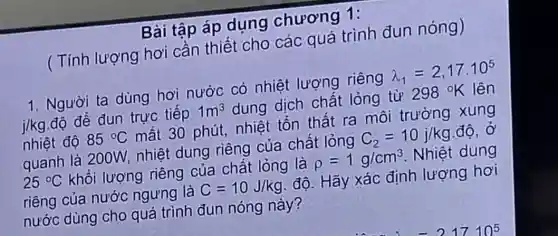 Bài tập áp dụng chương 1:
( Tính lượng hơi cần thiết cho các quá trình đun nóng)
1. Người ta dùng hơi nước có nhiệt lượng riêng lambda _(1)=2,17cdot 10^5
j/kg độ để đun trực tiếp 1m^3 dung dịch chất lỏng từ 298^circ K lên
nhiệt độ 85^circ C mất 30 phút nhiệt tồn thất ra môi trường xung
quanh là 200W.nhiệt dung riêng của chất lỏng C_(2)=10j/kg độ, Ở
25^circ C khối lượng riêng của chất lỏng là rho =1g/cm^3 Nhiệt dung
riêng của nước ngưng là C=10J/kg độ. Hãy xác định lượng hơi
nước dùng cho quá trình đun nóng này?