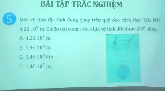 BÀI TẬP TRÁC NGHIỆM
5 Một vệ tinh địa tĩnh đang quay trên quỹ đao cách tâm Trái Đất
4,23cdot 10^7m . Chiều dài cung tròn s khi vệ tinh dời được 2,0^0 bằng.
A. 4,23cdot 10^7m
B. 1,48cdot 10^6m
C. 1,48.10^6km
D. 1,48cdot 10^7m