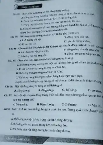 Bài tập trắc nghiệm
Cin 32: Chon phat hiểu đúng về thế nǎng trọng trường.
A. Công của trong lực bằng hiệu thế nǎng tai vi trí đầu và tai vị tri cuh.
B. Trong lure sinh công âm khi vật đi từ cao xuống thấp
C. Trong lure sinh công duong khi đưa vật từ thấp lên cao.
D. Công của trong lực đi theo đường thẳng nối hai điểm đầu và cuối bao
hơn đi theo đường gấp khúc giữa hai điểm đó.
Câu 39: Thế nǎng trọng trường của một vật không phụ thuộc vào
B. động nǎng của vật.
A. khối lượng của vật.
C. độ cao cúa vật.
D. gia tốc trọng trường.
Câu 34: Chon moc thế nǎng tại mặt đất. Khi một vật chuyển động rơi tự do từ trên xuống 4
B. động nǎng của vật giám dần
A. thế nǎng của vật giảm dần.
D. động lượng của vật giảm dân.
C. thế nǎng của vật tǎng dần.
Câu 35: Chon phát biểu sai khi nói về thế nǎng trọng trường.
A. Thế nǎng trọng trường của một vật là nǎng lượng mà vật có do nó đưoe dis
vị trí xác định trong trọng trường của Trái đất.
B. Thế nǎng trọng trường có đơn vị là N/m^2
C. Thế nang trong trường xác định bằng biếu thức W_(1)=mgz
D. Khi tinh thế nǎng trọng tường, có thể chọn mặt đất làm mốc tính thế nǎng.
Câu 36: Một vật đang chuyển động có thế không có
A. động lượng.
B. động nǎng.
C. thế nǎng.
D. cơ nǎng.
Câu 37: Xét một vật chuyển động thẳng biến đổi đều theo phương nằm ngang. Đại h
sau đây không đới?
A. Động nǎng.
B. Động lượng.
C. Thế nǎng.
D. Vận tốC.
Câu 38: Một vật được ném thẳng đứng từ dưới lên cao Trong quá trình chuyển độn
thì
A. thế nǎng của vật giảm, trọng lực sinh công dương.
B. thế nǎng của vật giảm, trọng lực sinh công âm.
C. thế nǎng của vật tǎng, trọng lực sinh công dương.