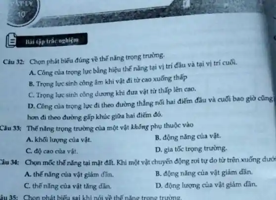 Bài tập trắc nghiệm
Câu 32: Chọn phát biểu đúng về thế nǎng trọng trường.
A. Công của trọng lực bằng hiệu thế nǎng tại vị trí đầu và tại vị trí cuối.
B. Trọng lực sinh công âm khi vật đi từ cao xuống thấp
C. Trọng lực sinh công dương khi đưa vật từ thấp lên cao.
D. Công của trọng lực đi theo đường thẳng nối hai điểm đầu và cuối bao giờ cũng
hơn đi theo đường gấp khúc giữa hai điểm đó.
Câu 33: Thế nǎng trọng trường của một vật không phụ thuộc vào
A. khối lượng của vật.
B. động nǎng của vật.
C. độ cao của vật.
D. gia tốc trọng trường.
Câu 34: Chọn mốc thế nǎng tại mặt đất. Khi một vật chuyển động rơi tự do từ trên xuống dưới
A. thế nǎng của vật giảm dần.
B. động nǎng của vật giảm dần.
C. thế nǎng của vật tǎng dần.
D. động lượng của vật giảm dần.
âu 35: Chọn phát biểu sai khi nói về thế nǎng trong trường.