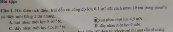 Bài tập:
Câu 1. Hai điện tích điểm trái dấu có cùng độ lớn 0,1mu C đặt cách nhau 10 cm trong parafin
có điện môi bằng 2 thì chúng
A. hút nhau một lực 9.10^-3N
B. hút nhau một lực 4,5 mN.
C. đầy nhau một lực 4,5cdot 10^-3N
D. đẩy nhau một lực 9 mN.
10^5 điện từ (electron) thì quả cầu sẽ mang