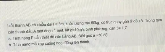 biết thanh AB có chiều dài I=3m khối lượng m=60kg
có trục quay gắn ở đầu A. Trọng tâm
của thanh đầu A một đoạn 1 mét lât g=10m/s bình phương, cǎn 3=1,7
a. Tính nǎng F cần thiết để cân bằng AB. Biết góc
a=30dunderset (.)(hat (o))
b. Tính nǎng mà xẹp xuống hoạt động lên thanh