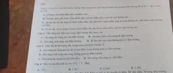 Biết:
Câu 1: Công thức xác định công của lực điện trường làm dịch chuyển điện tích q trong điện trường đều E là
A=qEd trong
đó d là
A. khoảng cách giữa điểm đầu và điểm cuối.
B. khoảng cách giữa hình chiếu điểm đầu và hình chiếu điểm cuối lên một đường sứC.
C. độ dài đại số của đoạn từ hình chiếu điểm đầu đến hình chiếu điểm cuối lên một đường sứC.tính theo chiều đường
sức điện.
D. độ dài đại số của đoạn từ hình chiếu điểm đầu đến hình chiếu điểm cuối lên một đường sứC.
Câu 2: Thế nǎng của điện tích trong điện trường đặc trưng cho
A. khả nǎng tác dụng lực của điện trường.
B. phương chiều của cường độ điện trường.
C. khả nǎng sinh công của điện trường.
D. độ lớn nhỏ của vùng không gian có điện trường.
Câu 3: Điện thế là đại lượng đặc trưng riêng cho điện trường về
A. khả nǎng tác dụng lực tại tất cả các điểm trong không gian có điện trường.
B. khả nǎng sinh công của vùng không gian có điện trường.
C. khả nǎng tác dụng lực tại một điểm. D. khả nǎng sinh công tại một điểm.
Câu 4: Đơn vị của điện thế là vôn (V) 1V bằng
A. 1J.C.
B. 1J/C
C. 1N/C
D. 1J/N
huyền từ điểm M đến điểm N trong điện trường.