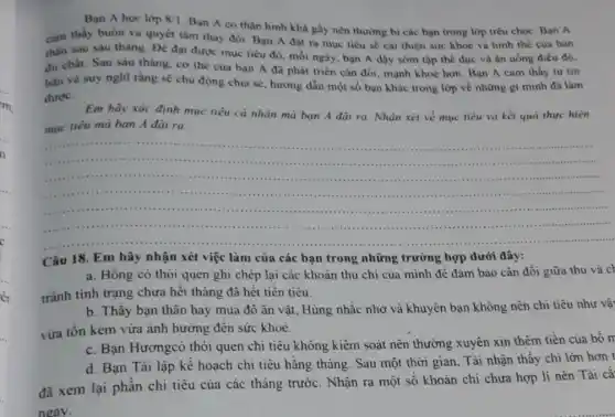 Bạn A hoc lớp 8/1
Bạn A có thân hình khả gầy nên thường bị các bạn trong lớp trêu chọc Ban A
cảm thấy buồn và quyết tâm thay đôi Bạn A đặt ra mục tiêu sê cài thiện sức khoẻ và hình thế của bàn
thân sau sáu tháng Đề đạt được mue tiêu đỏ, mỗi ngày bạn A dộy sớm tập thể dục và ân uống điều độ.
đủ chất. Sau sáu tháng, cơ thế của bạn A đã phát triển cân đối, mạnh khoẻ hơn. Bạn A cam thấy tự tin
hàn và suy nghĩ rằng sề chủ động chia sẻ, hướng dần một số bạn khác trong lớp về những gì minh đã làm
được.
Em hãy xác định mục tiêu cá nhân mà bạn A đặt ra. Nhận xét về mục tiêu và kết quả thực hiện
mục tiểu mà bạn A đại ra.
__ .................
..................
Câu 18. Em hãy nhận xét việc làm của các bạn trong những trường hợp dưới đây:
a. Hồng có thói quen ghi chép lại các khoản thu chi của mình đề đảm bảo cân đối giữa thu và ch
tránh tinh trạng chưa hết tháng đã hết tiền tiêu.
b. Thấy bạn thân hay mua đỏ ǎn vặt, Hùng nhắc nhờ và khuyên bạn không nên chi tiêu như và
vừa tốn kém vừa anh hưởng đến sức khoe.
c. Bạn Hươngcó thói quen chi tiêu không kiểm soát nên thường xuyên xin thêm tiền của bố m
d. Bạn Tài lập kể hoạch chi tiêu hằng tháng. Sau một thời gian, Tài nhận thấy chi lớn hơn t
đã xem lại phần chi tiêu của các tháng trước. Nhận ra một số khoản chi chưa hợp lí nên Tài cǎ