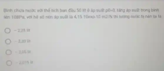 Bình chưa nước với thế tích ban đầu 50 lít ở áp suất p0=0 tǎng áp suất trong bình
lên 108Pa, với hệ số nên áp suất là 4,15.10exp-10m2/N thì lượng nước bị nên lai là
-2,25lit
-2,30lit
-205lit
-2,075lit