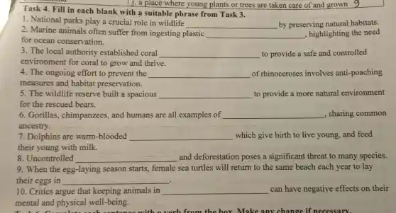 from the box Make any change if necessary.
Task 4. Fill in each blank with a suitable phrase from Task 3.
1. National parks play a crucial role in wildlife
__ by preserving natural habitats.
2. Marine animals often suffer from ingesting plastic
__ , highlighting the need
for ocean conservation.
3. The local authority established coral __ to provide a safe and controlled
environment for coral to grow and thrive.
4. The ongoing effort to prevent the __ of rhinoceroses involves anti-poaching
measures and habitat preservation.
5. The wildlife reserve built a spacious __ to provide a more natural environment
for the rescued bears.
6. Gorillas , chimpanzees, and humans are all examples of __ , sharing common
ancestry.
7. Dolphins are warm-blooded __ which give birth to live young, and feed
their young with milk.
8. Uncontrolled __ and deforestation poses a significant threat to many species.
9. When the egg -laying season starts,female sea turtles will return to the same beach each year to lay
their eggs in __
10. Critics argue that keeping animals in __ can have negative effects on their
mental and physical well-being.