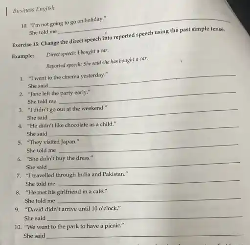 Business English
Exercise 15: Change the direct speech into reported
Example:
Direct speech: I bought a car.
Reported speech: She said she has bought a car.
"I went
She said
__
2. "Jane left the party early."
She told me
__
"I didn't
She said
__
"He didn't
She said
__
5. "They visited Japan."
She told me
__
6. "She
She said
__
7. "Itravelled through India and Pakistan."
She told me
__
8. "He met his girlfriend in a café."
She told me
__
9. "David didn't arrive until 10o' 10 o'clock."
She said __
10. "We went to the park to have a picnic."
She said __
10. "I'm not going to go on holiday."
She told me
__