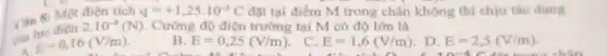 C. b tại điểm M trong chân không thì chịu tác dung
C. B
của
2.10^-4(N) Cường độ điện trường tại M có độ lớn là
E=0,16(V/m)
B. E=0,25(V/m)
. C. E=1,6(V/m)
. D. E=2,5(V/m)