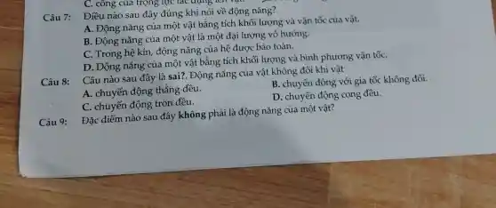 C. công của trọng lực tác dụng
Điều nào sau đây đúng khi nói về động nǎng?
A. Động nǎng của một vật bằng tích khối lượng và vận tốc của vật.
B. Động nǎng của một vật là một đại lượng vô hướng.
C. Trong hệ kín động nǎng của hệ được bảo toàn.
D. Động nǎng của một vật bằng tích khối lượng và bình phương vận tốC.
Câu 8:
Câu nào sau đây là sai?. Động nǎng của vật không đổi khi vật
A. chuyển động thẳng đều.
B. chuyển động với gia tốc không đổi.
C. chuyển động tròn đều.
D. chuyển động cong đều.
Câu 9:
Đặc điểm nào sau đây không phải là động nǎng của một vật?