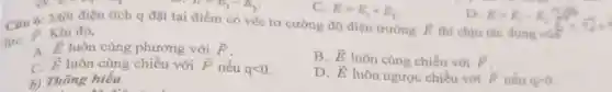 C. E=E_(1)+E_(2)
E=E_(1)-E_(2)
Câu 6: Một điện tích q đặt tại điểm có véc tơ cường độ điện trường
overrightarrow (E)
lực
overrightarrow (F) Khi đó,
D. E=E_(1)-E_(2)
thì chịu tác dụng
A. overrightarrow (E) luôn cùng phương với overrightarrow (F)
B. overrightarrow (E) luôn cùng chiều với overrightarrow (F)
overrightarrow (E) luôn cùng chiều với overrightarrow (F) nếu qlt 0
D. overrightarrow (E) luôn ngược chiều với overrightarrow (F) nếu qgt 0
b) Thông hiểu
an ain