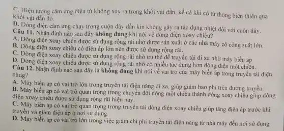 C. Hiện tượng cảm ứng điện từ không xảy ra trong khối vật dẫn.kể cả khi có từ thông biến thiên qua
khối vật dần đó.
D. Dòng điện cảm ứng chạy trong cuộn dây dẫn kín không gây ra tác dụng nhiệt đối với cuộn dây.
Câu 11. Nhận định nào sau đây không đúng khi nói về dòng điện xoay chiều?
A. Dòng điện xoay chiều được sử dụng rộng rãi nhờ được sản xuất ở các nhà máy có công suất lớn.
B. Dòng điện xoay chiều có điện áp lớn nên được sử dụng rộng rãi.
C. Dòng điên xoay chiều được sử dụng rộng rãi nhờ ưu thế dễ truyền tải đi xa nhờ máy biến áp
D. Dòng điện xoay chiểu được sử dụng rộng rãi nhờ có nhiều tác dụng hơn dòng điện một chiều.
Câu 12. Nhân định nào sau đây là không đúng khi nói về vai trò của máy biến áp trong truyền tải điện
nǎng?
A. Máy biển áp có vai trò lớn trong truyền tải điện nǎng đi xa.giúp giảm hao phí trên đường truyền.
B. Máy biến áp có vai trò quan trọng trong chuyển đổi dòng một chiều thành dòng xoay chiều giúp dòng
điện xoay chiều được sử dụng rộng rãi hiện nay.
C. Máy biến áp có vai trò quan trọng trong truyền tải dòng điện xoay chiều giúp tǎng điện áp trước khi
truyền và giảm điện áp ở nơi sử dụng.
D. Máy biến áp có vai trò lớn trong việc giảm chi phí truyền tải điện nǎng từ nhà máy đến nơi sử dụng