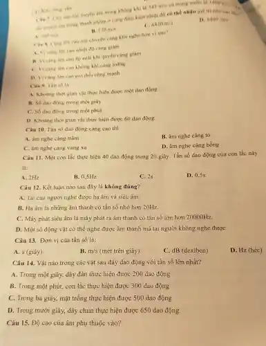 C. Khi, long, thin
Can 7. Cho vân tốc truyền âm trong khong khi li
343m/s
và trong nước là 1482m/s v
tốc truyền âm trong thanh nhôm ở cùng điều kiện nhiệt độ có thể nhận giá tri nào sau day?
C. 6420m/s
D. 1400m/s
B. 170m/s
1 340m/s
Can R. Cang len cao nói chuyện càng khở nghe hơn vi aao?
A. Vicàng lên cao nhiệt độ càng giảm
B. Vicàng lên cao áp suất khí quyền càng giảm
C. Vi càng lên cao không khí càng loãng
D. Vi càng lên cao gió thổi càng manh
Cân 9. Tần số là
A. Khoàng thời gian vật thực hiện được một dao động
B. Số dao động trong một giây
C. Số dao động trong một phút
D. Khoảng thời gian vật thực hiện được 60 dao động
Câu 10. Tần số dao động càng cao thì
A. âm nghe càng trầm
B. âm nghe càng to
C. âm nghe càng vang xa
D. âm nghe càng bống
Câu 11. Một con lắc thực hiện 40 dao động trong 20 giây. Tần số dao động của con lắc này
là:
A. 2Hz
B. 0.5Hz
C. 2s
D. 0,5s
Câu 12. Kết luận nào sau đây là không đúng?
A. Tai của người nghe được hạ âm và siêu âm.
B. Ha âm là những âm thanh có tần số nhỏ hơn 20Hz.
C. Máy phát siêu âm là máy phát ra âm thanh có tần số lớn hơn 20000Hz
D. Một số động vật có thể nghe được âm thanh mà tai người không nghe đượC.
Câu 13. Đơn vị của tần số là:
A. s (giây)
B. m/s (mét trên giây)
C. dB (dexiben)
D. Hz (héc)
Câu 14. Vật nào trong các vật sau đây dao động với tần số lớn nhất?
A. Trong một giây,dây đàn thực hiện được 200 dao động
B. Trong một phút,con lắc thực hiện được 300 dao động
C. Trong ba giây,mặt trống thực hiện được 500 dao động
D. Trong mười giây, dây chun thực hiện được 650 dao động
Câu 15. Độ cao của âm phụ thuộc vào?