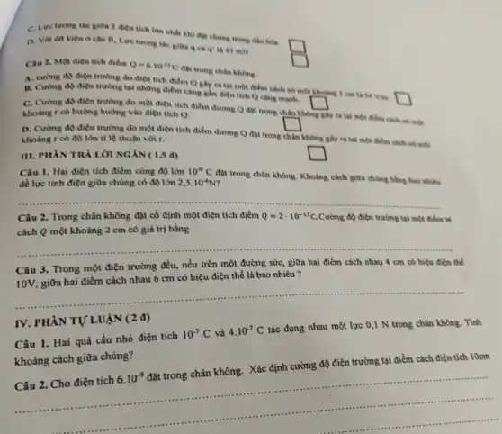 C. Lue turong tac giữa 2 điện tích lớn nhất khi đB chúng trong đầu hóa
D. Với dư kiên ở câu B, Lực tương tác giữa q và q' là 45 mN
square 
Câu 2. Một điện tích điểm Q=6cdot 10^-13C
đột trong chân không.
square 
A. curong do diện trường do diện tích điểm Q gây ra tại một điểm cách nó một khoảng 1 cm là 54 Vin.
square 
B. Cường độ điện trường tại những điểm càng gần điện tích Q cang manh.
square 
C. Cường độ điện trường đo một điện tích điểm dương Q đạt trong chân không
ghy ra tại một điểm cách nó một
khoàng r có hướng hướng vào điện tích Q.
square 
D. Cường độ điện trường do một điện tích điểm dương Q đặt trong
chân
không giy ra tai một điểm cách nó méx khoàng r có độ lớn tỉ lệ thuận với r.
square 
III. PHẦN TRẢ LỜI NGÁN ( 1,5 d)
Câu 1. Hai điện tích điểm cùng độ lớn
2,5cdot 10^-6N
đặt trong chân không Khoảng cách giữa chúng bằng bao nhiêu
đề lực tinh điện giữa chủng có độ lớn
10^-9C
__
Câu 2. Trong chân không đặt cố định một điện tích điểm Q=2cdot 10^-13C. Cường độ điện trường tại một điểm M
cách Q một khoảng 2 cm có giá trị bằng
__
Câu 3. Trong một điện trường đều, nếu trên một đường sức , giữa hai điểm cách nhau 4 cm có hiệu điện thể
10V, giữa hai điểm cách nhau 6 cm có hiệu điện thế là bao nhiêu ?
__
IV. PHÀN TỰ LUẬN (2 đ)
Câu 1. Hai quả cầu nhỏ điện tích
10^-7C và 4.10^-7C
tác dụng nhau một lực 0,1 N trong chân không. Tính
khoảng cách giữa chúng?
Câu 2. Cho điện tích
6.10^-9
đặt trong chân không. Xác định cường độ điện trường tại điểm cách điện tích 10cm
.............ten .am
.........