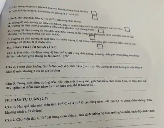 C. Lve turong the giữa 2 điện tích lớn nhất khi đB chúng trong đầu hòa
square 
D. Voi dữ kien ở câu B, Lực tương tác giữa q và q' là 45 mN
Câu 2. Một điện tích điểm Q=6.10^-13C
đột trong chân không.
square 
A. cường độ điện trường do điện tích điểm Q gây ra tại một điểm cách nó một khoảng 1 cm là 54 Vìn.
square 
B. Cường độ điện trường tại những điểm càng gần điện tích Q cang manh.
square 
C. Cường độ điện trường do một điện tích điểm dương Q đạt trong chân không
gây ra tại một điểm cách nó một
khoàng r có hướng hướng vào điện tích Q.
square 
D. Cường độ điện trường do một điện tích điểm dương Q đặt trong
chân
không giy ra tai một điểm cách nó mex khoảng r có độ lớn tỉ lệ thuận với r.
square 
III. PHÀN TRẢ LỜI NGÁN ( 1,5 d)
Câu 1. Hai điện tích điểm cùng độ lớn 10^-9C
đặt trong chân không Khoảng cách giữa chúng bằng bao nhiêu
để lực tinh điện giữa chủng có độ lớn 2,5cdot 10^-6N
__
Câu 2. Trong chân không đặt cố định một điện tích điểm Q=2cdot 10^-13C Cường độ điện trường tại một điểm M
cách Q một khoảng 2 cm có giá trị bằng
__
Câu 3. Trong một điện trường đều, nếu trên một đường sức,, giữa hai điểm cách nhau 4 cm có hiệu điện thể
10V, giữa hai điểm cách nhau 6 cm có hiệu điện thể là bao nhiêu 7
__
IV. PHÀN TỰ LUẬN (2 đ)
Câu 1. Hai quả cầu nhỏ điện tích
10^-7C và 4.10^-7C
tác dụng nhau một lực 0,1 N trong chân không. Tính
khoảng cách giữa chúng?
Câu 2. Cho điện tích
6.10^-9
đặt trong chân không . Xác định cường độ điện trường tại điểm cách điện tích 10cm
................................................................................