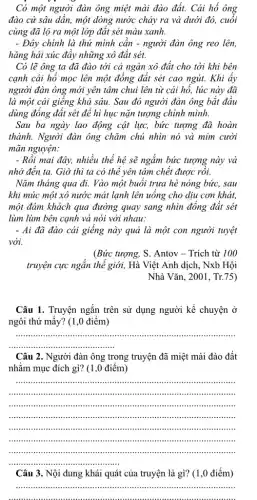 Có một người đàn ông miệt mài đào đất. Cái hố ông
đào cứ sâu dần,một dòng nước chảy ra và dưới đó,cuối
cùng đã lộ ra một lớp đất sét màu xanh.
- Đây chính là thứ mình cân - người đàn ông reo lên,
hǎng hái xúc đầy những xô đất sét.
Có lẽ ông ta đã đào tới cả ngàn xô đất cho tới khi bên
cạnh cái hổ mọc lên một đồng đất sét cao ngút. Khi ây
người đàn ông mới yên tâm chui lên từ cái hổ, lúc này đã
là một cái giêng khá sâu. Sau đó người đàn ông bắt đầu
dùng đồng đất sét để hì hục nặn tượng chính mình.
Sau ba ngày lao động cật lực, bức tượng đã hoàn
thành. Người đàn ông chǎm chủ nhìn nó và mỉm cười
mãn nguyện:
- Rồi mai đây, nhiều thể hệ sẽ ngắm bức tượng này và
nhớ đến ta. Giờ thì ta có thể yên tâm chết được rôi.
Nǎm tháng qua đi.Vào một buôi trưa hè nóng bức, sau
khi múc một xô nước mát lạnh lên uống cho dịu cơn khát,
một đám khách qua đường quay sang nhìn đồng đất sét
lùm lùm bên cạnh và nói với nhau:
- Ai đã đào cái giếng này quả là một con người tuyệt
vời.
(Bức tượng, S. Antov - Trích từ 100
truyện cực ngắn thể giới, Hà Việt Anh dịch, Nxb Hội
Nhà Vǎn, 2001, Tr.75)
Câu 1. Truyện ngắn trên sử dụng người kể chuyện ở
ngôi thứ mấy? (1 ,0 điểm)
__
Câu 2. Người đàn ông trong truyện đã miệt mài đào đất
nhằm mục đích gì?(1,0 điểm)
__
immunit
IIIII ........................
.........".....".............".......".....
........."..................."........................
..........IIIIII "....iiiii IIIIIII IIIII ....................".
Câu 3. Nội dung khái quát của truyện là gì? (1,0 điểm)
__