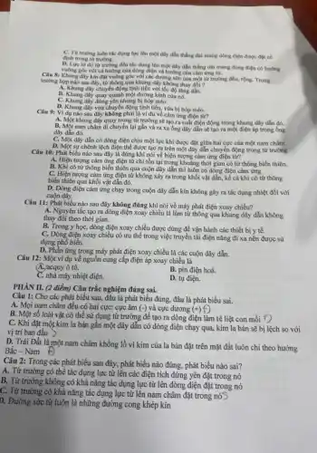 C. Từ trường luôn tác dụng lực lên một dây dẫn thẳng dài mang dòng điện được đặt có
định trong từ trường.
D. Lực từ do từ trường đều tác dụng lên một dây dẫn thẳng dài mang dòng điện có hướng
vuông góc với cả hướng của dòng điện và hướng của cảm ứng từ.
Câu 8: Khung dây kín đạt vuông góc với các đường sức của một từ trường đều,rộng. Trong
trường hợp nào sau đây, từ thông qua khung dây không thay đổi ?
A. Khung dây chuyển động tịnh tiền với tốc độ tǎng dần.
B. Khung dây quay quanh một đường kính của nó.
C. Khung dây đứng yên nhưng bị bóp méo.
D. Khung dây vừa chuyển động tịnh tiến,vừa bị bóp méo.
Câu 9: Ví dụ nào sau đây không phải là ví dụ về cảm ứng điện từ?
A. Một khung dây quay trọng từ trường sẽ tạo ra suất điện động trong khung dây dẫn đó.
B. Một nam châm di chuyển lại gần và ra xa ống dây dẫn sẽ tạo ra một điện áp trong ống
dây dẫn đó.
C. Một dây dẫn có dòng điện chịu một lực khi được đặt giữa hai cực của một nam châm.
D. Một sự chênh lệch điện thể được tạo ra trên một dây dẫn chuyển động trong từ trường
Câu 10: Phát biểu nào sau đây là đúng khi nói về hiện tượng cảm ứng điện từ?
A. Hiện tượng cảm ứng điện từ chỉ tồn tại trong khoảng thời gian có từ thông biến thiên.
B. Khi có từ thông biến thiên qua cuộn dây dẫn thì luôn có dòng điện cảm ứng
C. Hiện tượng cảm ứng điện từ không xảy ra trong khối vật dẫn, kể cả khi có từ thông
biến thiên qua khối vật dẫn đó.
D. Dòng điện cảm ứng chạy trong cuộn dây dẫn kín không gây ra tác dụng nhiệt đối với
cuộn dây.
Câu 11: Phát biểu nào sau đây không đúng khi nói về máy phát điện xoay chiều?
A. Nguyên tắc tạo ra dòng điện xoay chiều là làm từ thông qua khung dây dẫn không
thay đổi theo thời gian.
B. Trong y học,dòng điện xoay chiều được dùng để vận hành các thiết bị y tế.
C. Dòng điện xoay chiều có ưu thế trong việc truyền tải điện nǎng đi xa nên được sử
dụng phổ biến.
D. Phần ứng trong máy phát điện xoay chiều là các cuộn dây dẫn.
Câu 12: Một ví dụ về nguồn cung cấp điện áp xoay chiều là
A.) acquy ô tô.
B. pin điện hoá.
C. nhà máy nhiệt điện.
D. tụ điện.
PHÀN II. (2 điểm)Câu trắc nghiệm đúng sai.
Câu 1: Cho các phát biểu sau, đâu là phát biểu đúng, đâu là phát biểu sai.
A. Mọi nam châm đều có hai cực: cực âm (-) và cực dương (+)f)
B. Một số loài vật có thể sử dụng từ trường để tạo ra dòng điện làm tê liệt con mồi f)
C. Khi đặt một kim la bàn gần một dây dẫn có dòng điện chạy qua, kim la bàn sẽ bị lệch so với
vị trí ban đầu >
D. Trái Đất là một nam châm khổng lồ vì kim của la bàn đặt trên mặt đất luôn chỉ theo hướng
Bắc - Nam Đ
Câu 2: Trong các phát biểu sau đây, phát biểu nào đúng, phát biểu nào sai?
A. Từ trường có thể tác dụng lực từ lên các điện tích đứng yên đặt trong nó
B. Từ trường không có khả nǎng tác dụng lực từ lên dòng điện đặt trong nó
C. Từ trường có khả nǎng tác dụng lực từ lên nam châm đặt trong nóS
D. Đường sức từ luôn là những đường cong khép kín