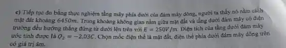 c) Tiếp tục đo bằng thực nghiệm tầng mây phía dưới của đám mây dông,người ta thấy nó nằm cách
mặt đât khoảng 6450m. Trong khoảng không gian nằm giữa mặt đất và tầng dưới đám mây có điện
trường đều hướng thẳng đứng từ dưới lên trên với E=250V/m Điện tích của tầng dưới đám mây
ước tính được là Q_(2)=-2,03C . Chọn mốc điện thế là mặt đất, điện thế phía dưới đám mây dông trên
có giá trị âm.