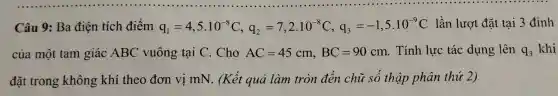 c âu 9:Ba điện tích điểm q_(1)=4,5cdot 10^-8C,q_(2)=7,2cdot 10^-8C,q_(3)=-1,5cdot 10^-9C lần lư yt đặt tại 3 đỉnh
củ a một ta m giác ABC vuông tại C. C ho AC=45cm,BC=90cm . Tính lực tác dụng lên q_(3) khi
đã trong khôn g kh i the o đơn vị mN . (Kết quả làm tròn đến chi r số thọ ip phân thủ 2)