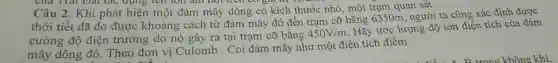 của Trái Đạt lắc dụng ten lớn am non trên có giá trị
Câu 2. Khi phát hiện một đám mây dông có kích thước nhỏ, một trạm quan sát
thời tiết đã đo được khoảng cách từ đám mây đó đến trạm cỡ bằng 6350m, người ta cũng xác định được
cường độ điện trường do nó gây ra tại trạm cỡ bằng
450V/m
Hãy ước lượng độ lớn điện tích của đám
mây dông đó.Theo đơn vị Culomb . Coi đám mây như một điện tích điểm.