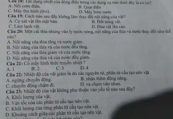 Cau 18: Tác dụng nhiệt của dòng điện trong các dụng cụ nào dưới đây là có lợi?
A. Nồi cơm điện.
B. Quạt điện
C. Máy thu hình (tivi).
D. Máy bơm nước
Câu 19:Cách nào sau đây không làm thay đồi nội nǎng của vật?
A. Cọ xát vật lên mặt bàn.
B. Đốt nóng vật.
C. Làm lạnh vật.
D. Đưa vật lên cao.
Câu 20: Một cái thìa nhúng vào ly nước nóng, nội nǎng của thìa và nước thay đổi như thế
nào?
A. Nội nǎng của thìa tǎng và nước giảm.
B. Nội nǎng của thìa và của nước đều tǎng.
C. Nội nǎng của thìa giảm và của nước tǎng.
D. Nội nǎng của thìa và của nước đều giảm.
Câu 21: Có mấy hình thức truyên nhiệt?
A. 1
B. 2
C. 3
D. 4
Câu 22: Nhiệt độ của vật giảm là do các nguyên tử,, phân tử cấu tạo nên vật
A.ngừng chuyển động.
B. nhân thêm động nǎng.
C. chuyển động chậm đi.
D. va chạm vào nhau.
Câu 23:Nhiệt độ của vật không phụ thuộc vào yếu tố nào sau đây?
A. Khối lượng của vật.
B. Vân tốc của các phân tử cấu tạo nên vật.
C. Khối lượng của từng phân tử cấu tạo nên vật.
D. Khoảng cách giữa các phân tử cấu tạo nên vật.