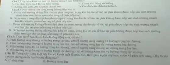 Cau 7. Ung dong khác cơ bản với hướng động ở đặc điểm nào?
A. Tác nhàn kích thich khong dinh hurong.
B. Có sự vận động vò hướng
C. Khong liên quan đến sự phân chia tế bào.
D. Có nhieu tacnhin kich thich.
Câu 8. Coso của suruon cong trong hướng tiếp xúc là
A. Dosursinh trường không đều của hai phia co quan.trong khi đó các tế bào tai phia không được tiếp xúc sinh truong
nhanh hon làm cho co quan uon cong ve phia tiếp xúC.
11. Do sur sinh trường đều của hai phia coquan, trong khi đó các tế bào tại phía không được tiếp xúc sinh trường nhanh
hơn làm cho co quan uốn cong về phía tiếp xúC.
C Dosu sinh trường không đều của hai phia co quan.trong khi đó các tế bào tại phia được tiếp xúc sinh trường nhanh
hon làm cho co quan uon cong ve phia tiếp xúC.
D Dosursinh trường không đều của hai phia cơ quan.trong khi đó các tế bào tai phia không được tiếp xúc sinh truong
chậm hơn làm cho cơ quan uốn cong ve phia tiếp xúC.
Câu 9. Thân và ré của cây có kiểu hướng động như the nào?
A. Thân hương sang dương và hướng trọng lực âm, còn re hưởng sáng dương và hướng trọng lực dương.
B. Thàn hurong sing dương và hướng trọng lực âm, còn rê hướng sáng âm và hướng trọng lực đương.
C. Thân hướng sáng âm và hướng trọng lực dương, còn re hướng sáng dương và hướng trọng lực âm.
D. Thân hương sáng dương và hướng trọng lực dương, còn rẻ hướng sáng âm và hướng trong lực dương
Câu 10. Trồng cây trong một hộp kín có khoét một lố tròn. Sau thời gian ngon cây moc vuon về phía ánh sáng. Dãy là thi
nghiệm chừng minh loại hướng động nào?
A. Hướng saing
B. Hướng sang âm