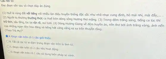 Cau hol 10
Đọc đoạn vǎn sau và chọn đáp án đúng.
(1) Huế là vùng đất nổi tiếng với nhiều làn điệu truyền thống đặc sắc như nhã nhạc cung đình hò mái nhì, mái đấy __
(2) Người ta thường thưởng thức ca Huế trên dòng sông Hương thơ mộng. (3) Trong đêm trǎng sáng, tiếng ca lúc thì
trữ tình, sâu lǎng lúc lại rộn rã vui tươi. (4) Dòng Hướng Giang về đêm huyền ảo, nên thơ bởi ánh trǎng vàng ánh nến
của những ngọn đèn hoa đǎng và tiếng hát vǎng vắng xa xa trên thuyền rồng.
(Theo Trà My)
A. Đoạn vǎn trên có 1 câu giới thiêu.
B. Tất cả các từ in đậm trong đoạn vǎn trên là tính từ.
C. Đoạn vǎn trên có 2 câu nêu hoạt động.
D. Đoạn vǎn trên có 1 câu sử dụng biện pháp so sánh.