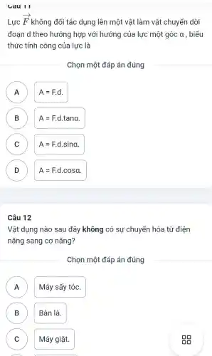 Cau II
Lực
overrightarrow (F) không đổi tác dung I lên một vật làm vật chuyển I dời
đoan d theo hướng hợp với hướng của lực một góc a , biểu
thức tính công của lực là
Chon một đáp án đúng
A A
A=Fcdot d
B
A=Fcdot dcdot tana
C )
A=Fcdot dcdot sina
D D
A=Fcdot dcdot cosa
Câu 12
Vật dụng nào sau đây không có sự chuyển hóa từ điện
nǎng sang cơ nǎng?
Chon một đáp án đúng
Máy sấy tóc.
B ) Bàn là.
C )
Máy giặt.
A