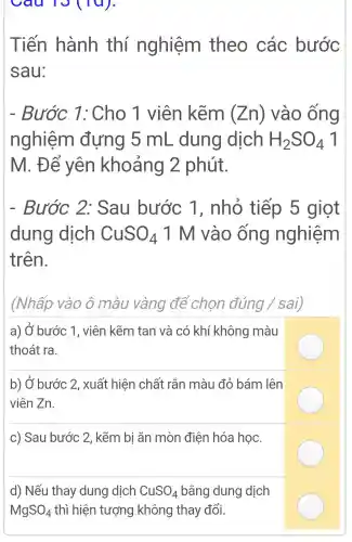 cau  
Tiến hành thí nghiệm theo các bước
sau:
- Bước 1:Cho 1 viên kẽm (Zn) vào ống
nghiệm đựng 5 mL dung dịch H_(2)SO_(4) 1
M. Để yên khoảng 2 phút.
- Bước 2:Sau bước 1 , nhỏ tiếp 5 giọt
dung dịch CuSO_(4) 1 M vào ống nghiệm
trên.
(Nhấp vào ô màu vàng để chon dacute (u)ng / sai,
a) Ở bước 1 , viên kẽm tan và có khí không màu
thoát ra.
b) Ở bước 2, xuất hiện chất rắn màu đỏ bám lên
viên Zn.
c) Sau bước 2, kẽm bi ǎn mòn điện hóa học.
d) Nếu thay dung dịch CuSO_(4) bằng dung dịch
MgSO_(4) thì hiện tượng không thay đổi.