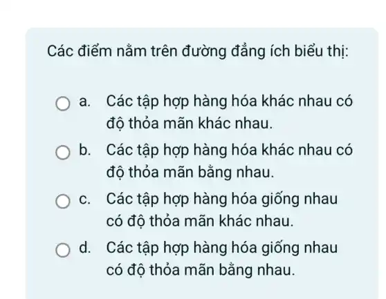 Các điểm nằm trên đường đẳng ích biểu thị:
a. Các tập hợp hàng hóa khác nhau có
đô thỏa mãn khác nhau.
b. I Các tập hợp hàng hóa khác nhau có
đô thỏa mãn bằng nhau.
C. ( Các tập hợp hàng hóa giống nhau
có đô thỏa mãn khác nhau.
d. Các tập hợp hàng hóa giống nhau
có độ thỏa mãn bằng nhau.